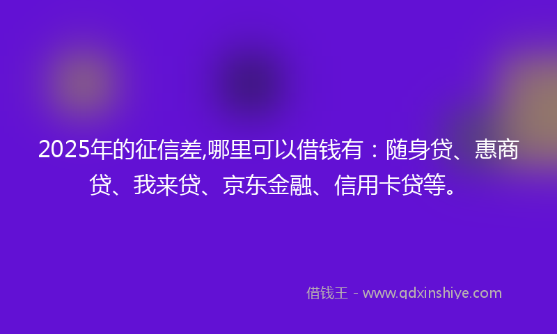 2025年的征信差,哪里可以借钱有：随身贷、惠商贷、我来贷、京东金融、信用卡贷等。