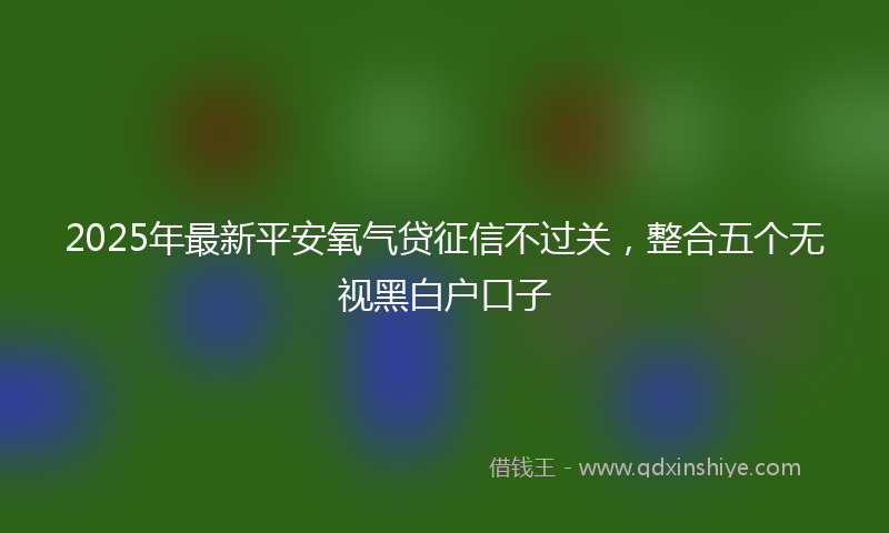 2025年最新平安氧气贷征信不过关，整合五个无视黑白户口子