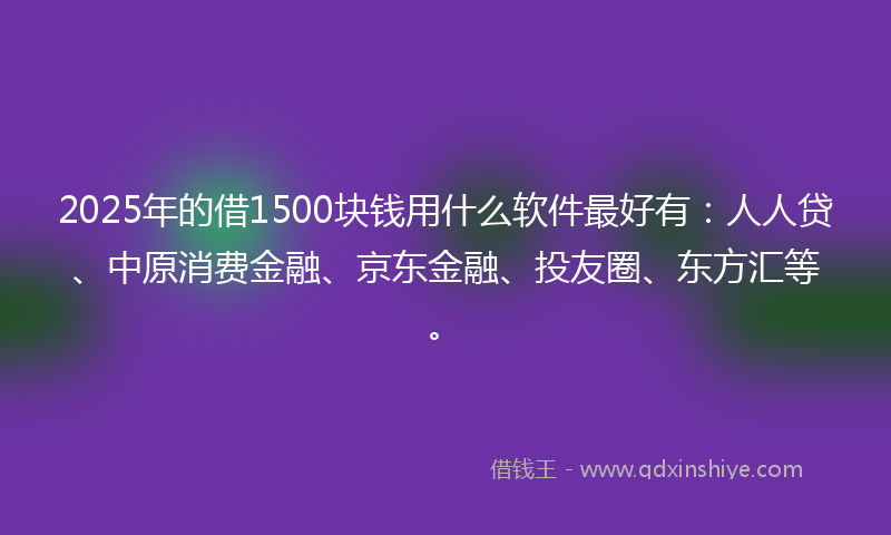 2025年的借1500块钱用什么软件最好有：人人贷、中原消费金融、京东金融、投友圈、东方汇等。