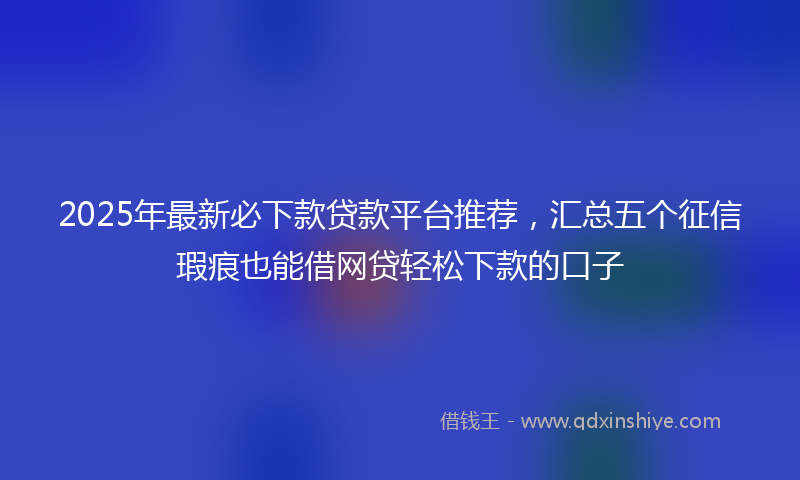 2025年最新必下款贷款平台推荐，汇总五个征信瑕疵也能借网贷轻松下款的口子