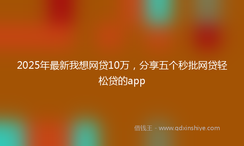 2025年最新我想网贷10万，分享五个秒批网贷轻松贷的app