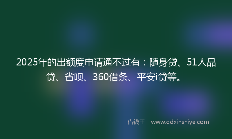 2025年的出额度申请通不过有：随身贷、51人品贷、省呗、360借条、平安i贷等。