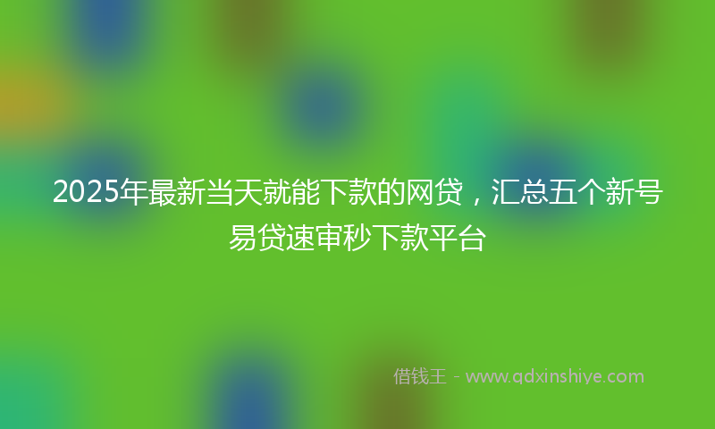 2025年最新当天就能下款的网贷，汇总五个新号易贷速审秒下款平台