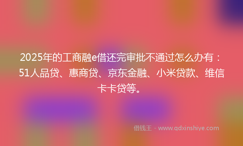 2025年的工商融e借还完审批不通过怎么办有：51人品贷、惠商贷、京东金融、小米贷款、维信卡卡贷等。