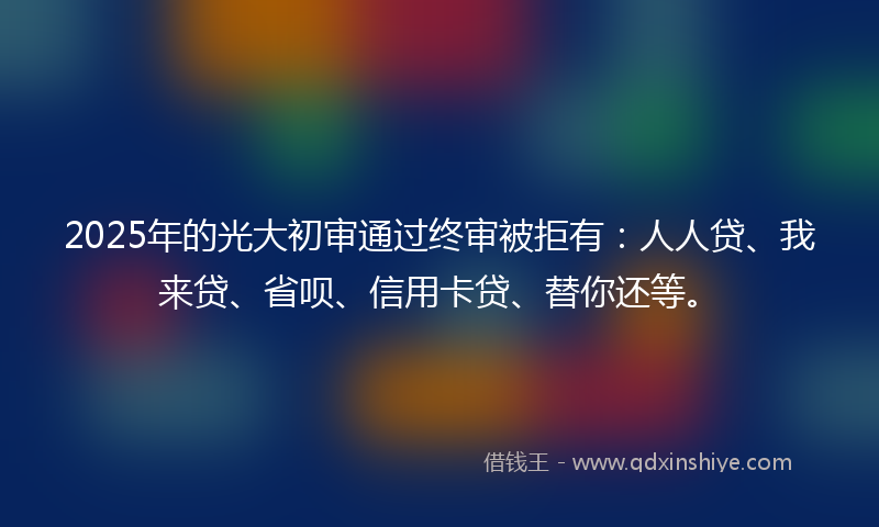 2025年的光大初审通过终审被拒有：人人贷、我来贷、省呗、信用卡贷、替你还等。