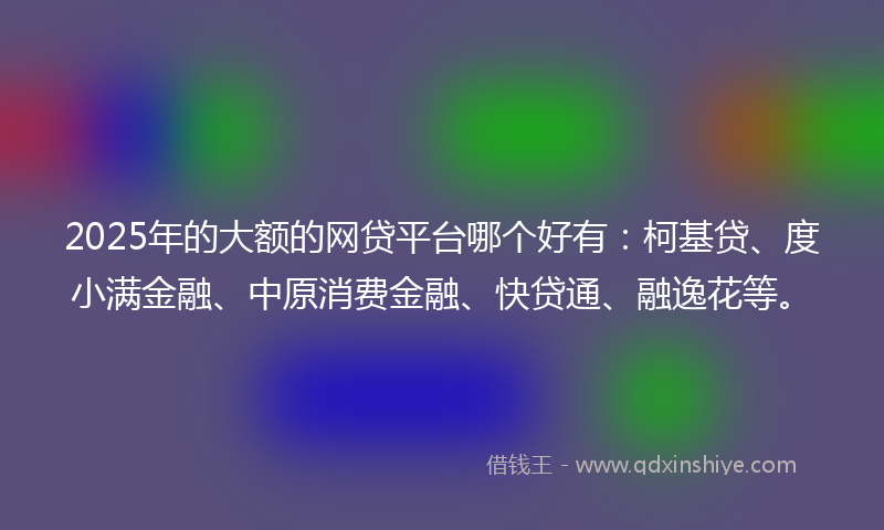 2025年的大额的网贷平台哪个好有：柯基贷、度小满金融、中原消费金融、快贷通、融逸花等。