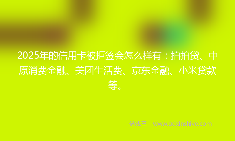 2025年的信用卡被拒签会怎么样有：拍拍贷、中原消费金融、美团生活费、京东金融、小米贷款等。
