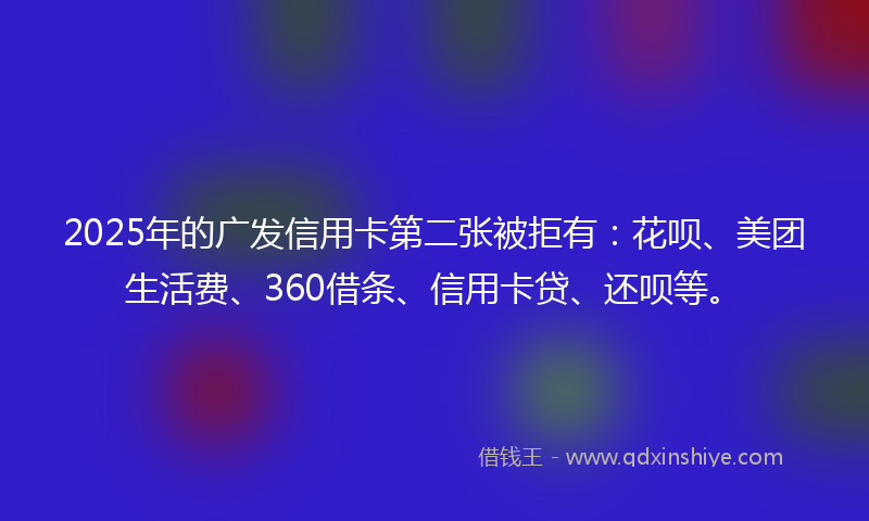 2025年的广发信用卡第二张被拒有：花呗、美团生活费、360借条、信用卡贷、还呗等。