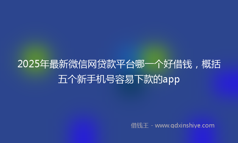 2025年最新微信网贷款平台哪一个好借钱，概括五个新手机号容易下款的app