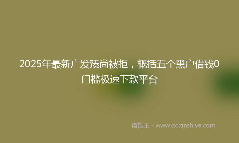 2025年最新广发臻尚被拒，概括五个黑户借钱0门槛极速下款平台