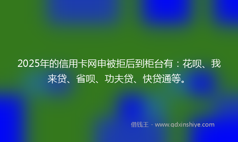 2025年的信用卡网申被拒后到柜台有：花呗、我来贷、省呗、功夫贷、快贷通等。