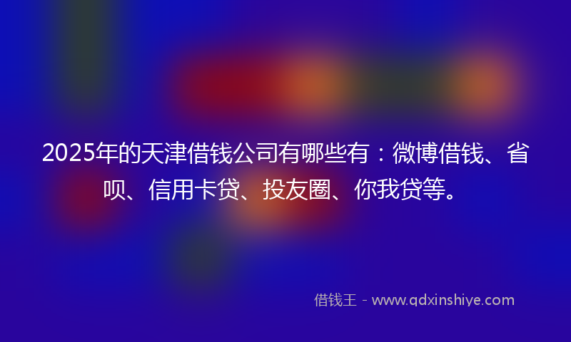 2025年的天津借钱公司有哪些有：微博借钱、省呗、信用卡贷、投友圈、你我贷等。
