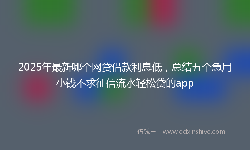 2025年最新哪个网贷借款利息低，总结五个急用小钱不求征信流水轻松贷的app