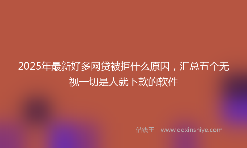 2025年最新好多网贷被拒什么原因，汇总五个无视一切是人就下款的软件