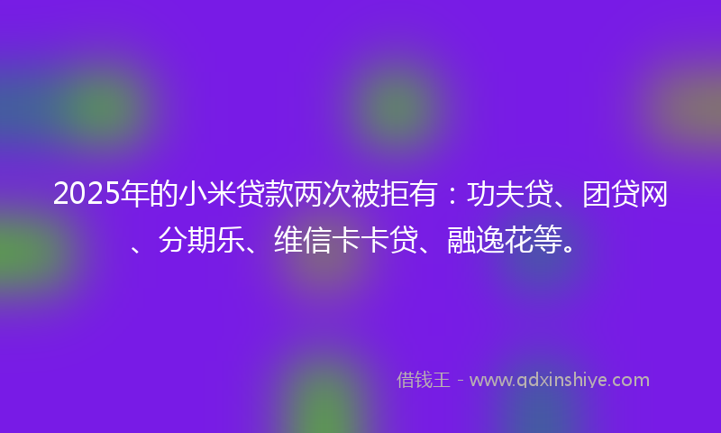 2025年的小米贷款两次被拒有：功夫贷、团贷网、分期乐、维信卡卡贷、融逸花等。
