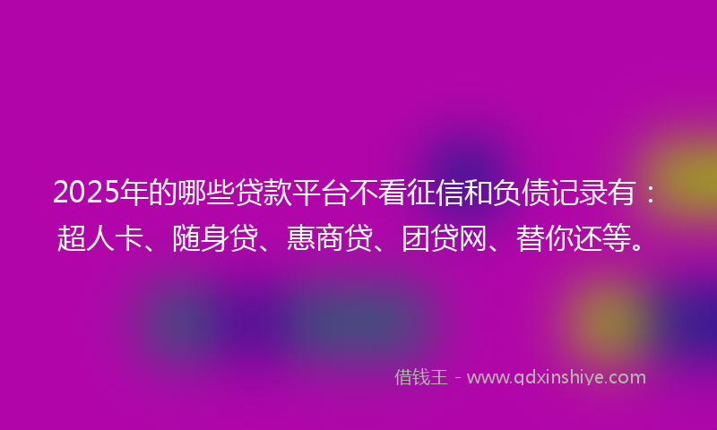 2025年的哪些贷款平台不看征信和负债记录有：超人卡、随身贷、惠商贷、团贷网、替你还等。
