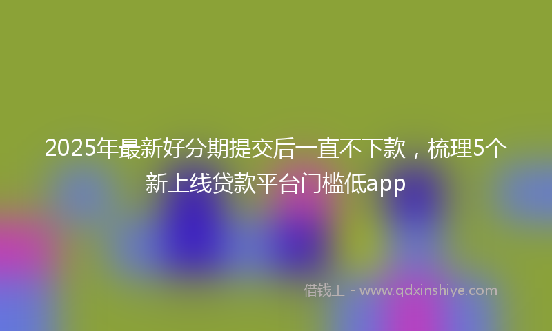 2025年最新好分期提交后一直不下款，梳理5个新上线贷款平台门槛低app