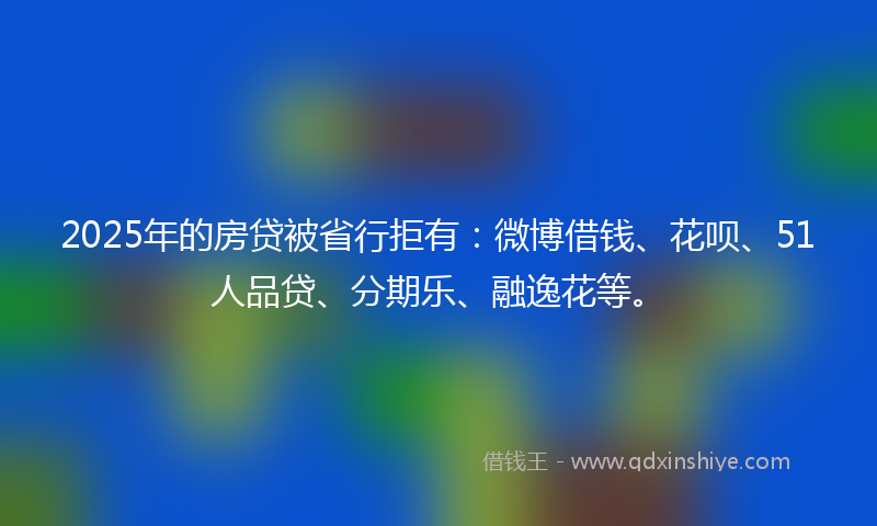 2025年的房贷被省行拒有：微博借钱、花呗、51人品贷、分期乐、融逸花等。