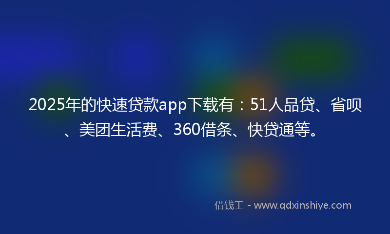 2025年的快速贷款app下载有：51人品贷、省呗、美团生活费、360借条、快贷通等。