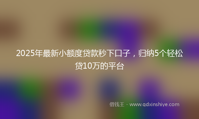 2025年最新小额度贷款秒下口子，归纳5个轻松贷10万的平台