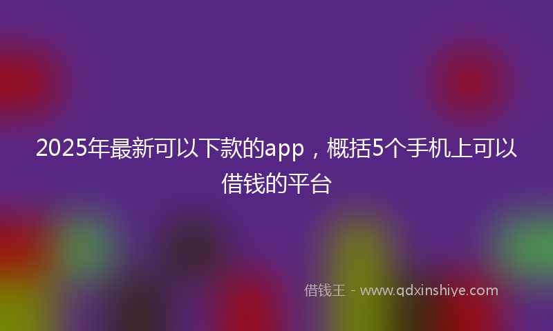2025年最新可以下款的app，概括5个手机上可以借钱的平台