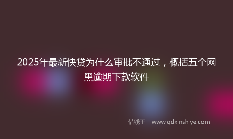 2025年最新快贷为什么审批不通过，概括五个网黑逾期下款软件