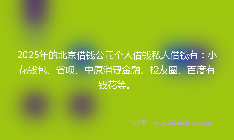 2025年的北京借钱公司个人借钱私人借钱有：小花钱包、省呗、中原消费金融、投友圈、百度有钱花等。