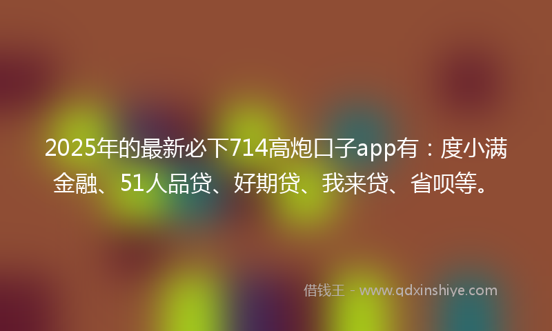 2025年的最新必下714高炮口子app有：度小满金融、51人品贷、好期贷、我来贷、省呗等。