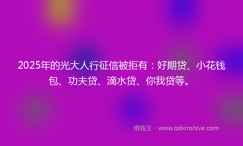 2025年的光大人行征信被拒有：好期贷、小花钱包、功夫贷、滴水贷、你我贷等。