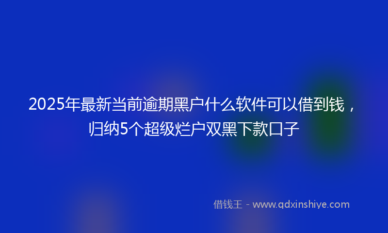 2025年最新当前逾期黑户什么软件可以借到钱，归纳5个超级烂户双黑下款口子