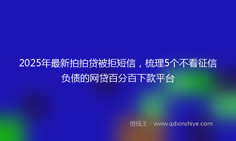 2025年最新拍拍贷被拒短信，梳理5个不看征信负债的网贷百分百下款平台