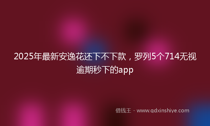 2025年最新安逸花还下不下款，罗列5个714无视逾期秒下的app