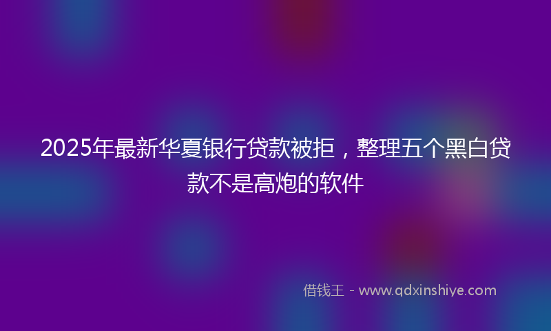 2025年最新华夏银行贷款被拒，整理五个黑白贷款不是高炮的软件