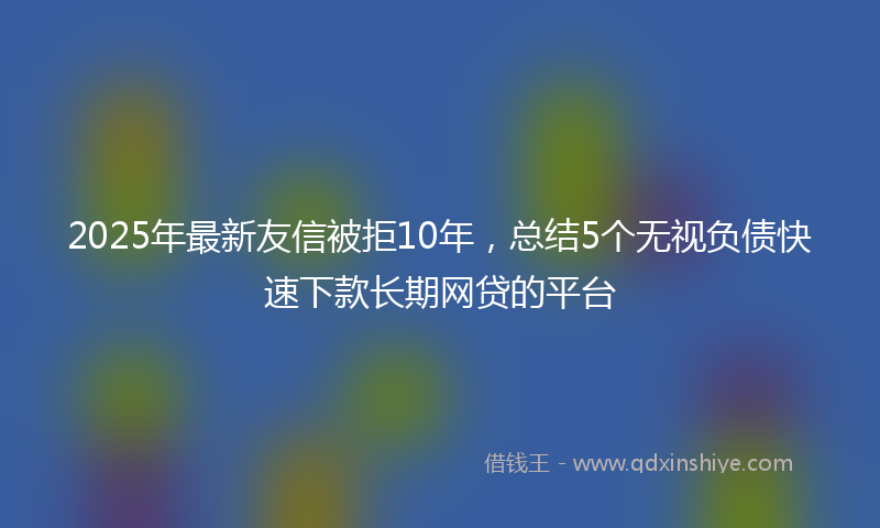 2025年最新友信被拒10年，总结5个无视负债快速下款长期网贷的平台