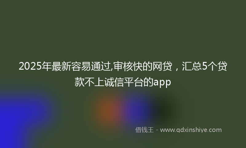 2025年最新容易通过,审核快的网贷，汇总5个贷款不上诚信平台的app