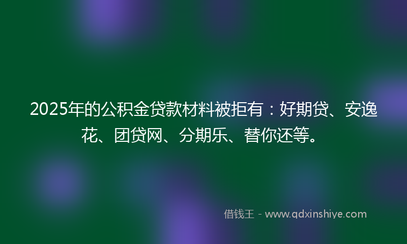 2025年的公积金贷款材料被拒有：好期贷、安逸花、团贷网、分期乐、替你还等。