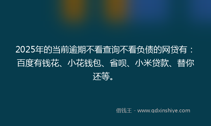 2025年的当前逾期不看查询不看负债的网贷有：百度有钱花、小花钱包、省呗、小米贷款、替你还等。