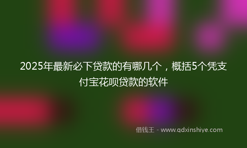 2025年最新必下贷款的有哪几个，概括5个凭支付宝花呗贷款的软件