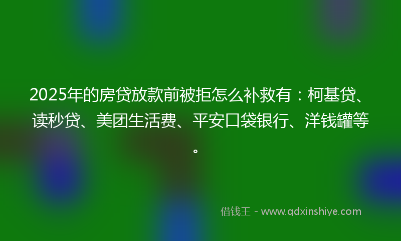 2025年的房贷放款前被拒怎么补救有：柯基贷、读秒贷、美团生活费、平安口袋银行、洋钱罐等。