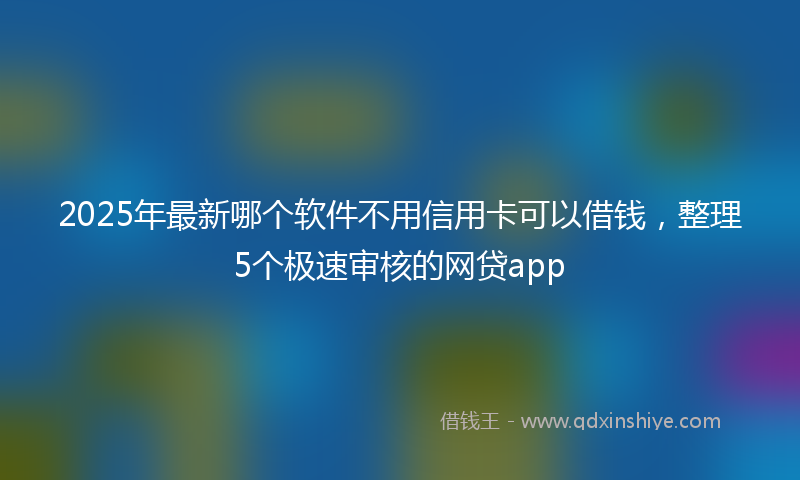 2025年最新哪个软件不用信用卡可以借钱，整理5个极速审核的网贷app