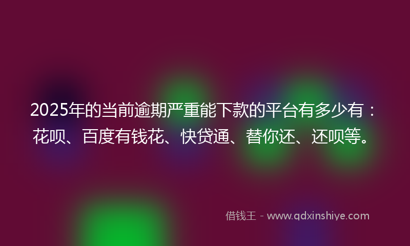 2025年的当前逾期严重能下款的平台有多少有：花呗、百度有钱花、快贷通、替你还、还呗等。