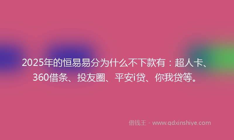 2025年的恒易易分为什么不下款有：超人卡、360借条、投友圈、平安i贷、你我贷等。