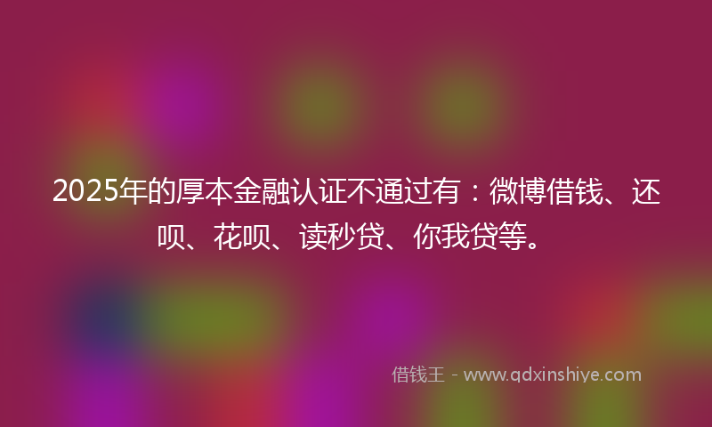 2025年的厚本金融认证不通过有：微博借钱、还呗、花呗、读秒贷、你我贷等。