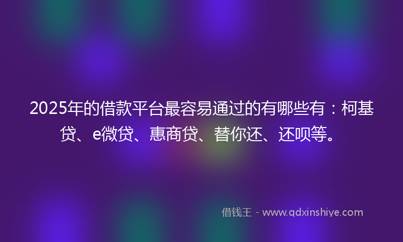 2025年的借款平台最容易通过的有哪些有：柯基贷、e微贷、惠商贷、替你还、还呗等。