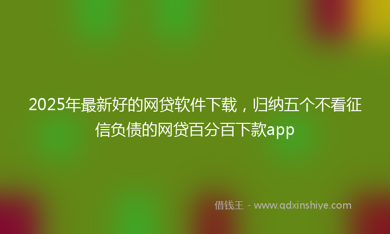 2025年最新好的网贷软件下载，归纳五个不看征信负债的网贷百分百下款app