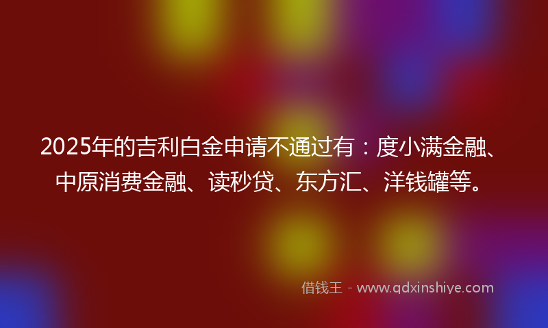 2025年的吉利白金申请不通过有：度小满金融、中原消费金融、读秒贷、东方汇、洋钱罐等。