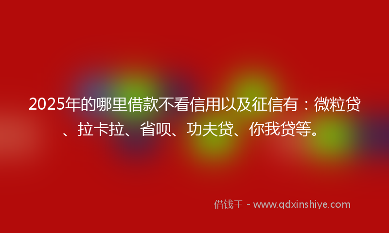 2025年的哪里借款不看信用以及征信有：微粒贷、拉卡拉、省呗、功夫贷、你我贷等。