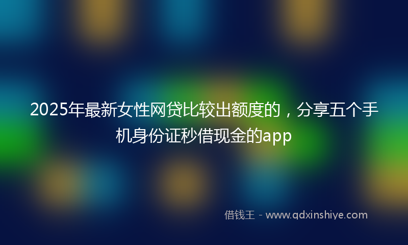 2025年最新女性网贷比较出额度的，分享五个手机身份证秒借现金的app