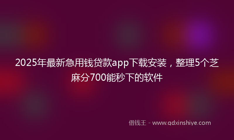 2025年最新急用钱贷款app下载安装，整理5个芝麻分700能秒下的软件