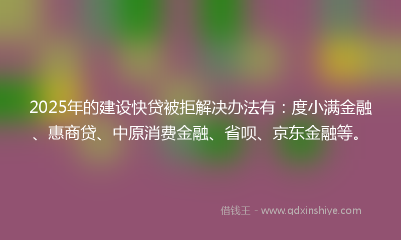 2025年的建设快贷被拒解决办法有：度小满金融、惠商贷、中原消费金融、省呗、京东金融等。